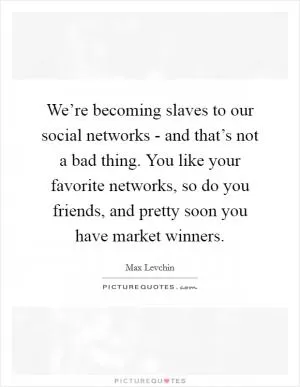 We’re becoming slaves to our social networks - and that’s not a bad thing. You like your favorite networks, so do you friends, and pretty soon you have market winners Picture Quote #1