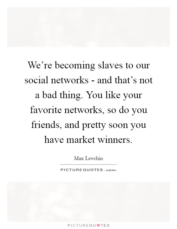 We're becoming slaves to our social networks - and that's not a bad thing. You like your favorite networks, so do you friends, and pretty soon you have market winners Picture Quote #1