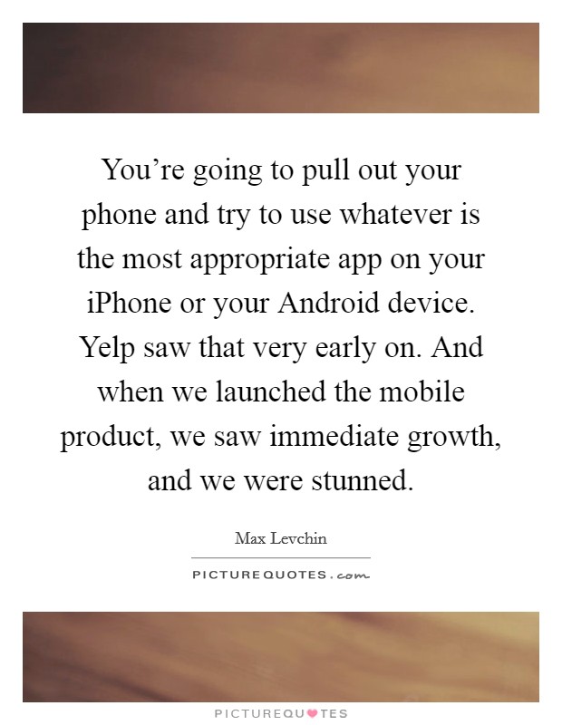 You're going to pull out your phone and try to use whatever is the most appropriate app on your iPhone or your Android device. Yelp saw that very early on. And when we launched the mobile product, we saw immediate growth, and we were stunned Picture Quote #1