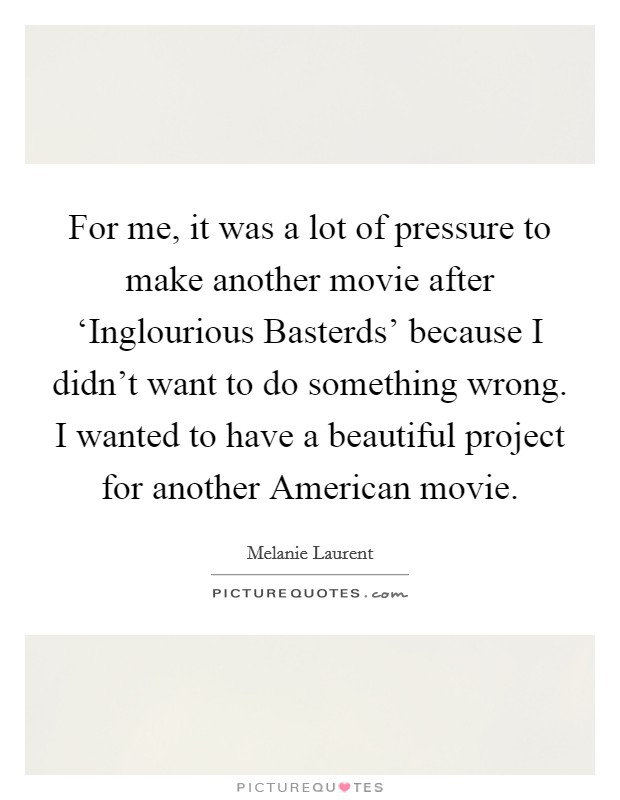 For me, it was a lot of pressure to make another movie after ‘Inglourious Basterds' because I didn't want to do something wrong. I wanted to have a beautiful project for another American movie Picture Quote #1