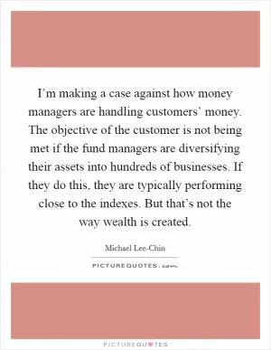 I’m making a case against how money managers are handling customers’ money. The objective of the customer is not being met if the fund managers are diversifying their assets into hundreds of businesses. If they do this, they are typically performing close to the indexes. But that’s not the way wealth is created Picture Quote #1