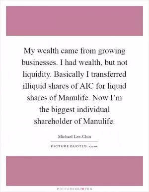 My wealth came from growing businesses. I had wealth, but not liquidity. Basically I transferred illiquid shares of AIC for liquid shares of Manulife. Now I’m the biggest individual shareholder of Manulife Picture Quote #1