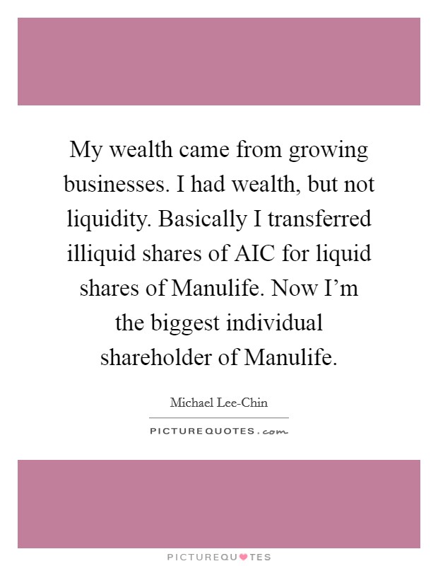 My wealth came from growing businesses. I had wealth, but not liquidity. Basically I transferred illiquid shares of AIC for liquid shares of Manulife. Now I'm the biggest individual shareholder of Manulife Picture Quote #1