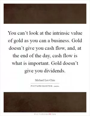 You can’t look at the intrinsic value of gold as you can a business. Gold doesn’t give you cash flow, and, at the end of the day, cash flow is what is important. Gold doesn’t give you dividends Picture Quote #1