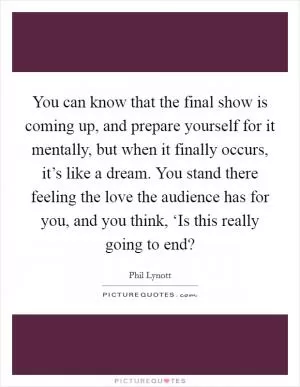 You can know that the final show is coming up, and prepare yourself for it mentally, but when it finally occurs, it’s like a dream. You stand there feeling the love the audience has for you, and you think, ‘Is this really going to end? Picture Quote #1