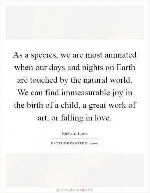 As a species, we are most animated when our days and nights on Earth are touched by the natural world. We can find immeasurable joy in the birth of a child, a great work of art, or falling in love Picture Quote #1