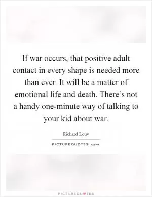 If war occurs, that positive adult contact in every shape is needed more than ever. It will be a matter of emotional life and death. There’s not a handy one-minute way of talking to your kid about war Picture Quote #1