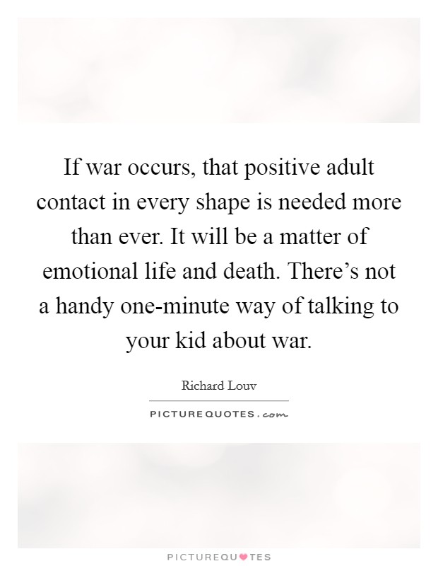If war occurs, that positive adult contact in every shape is needed more than ever. It will be a matter of emotional life and death. There's not a handy one-minute way of talking to your kid about war Picture Quote #1