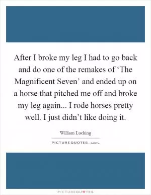 After I broke my leg I had to go back and do one of the remakes of ‘The Magnificent Seven’ and ended up on a horse that pitched me off and broke my leg again... I rode horses pretty well. I just didn’t like doing it Picture Quote #1