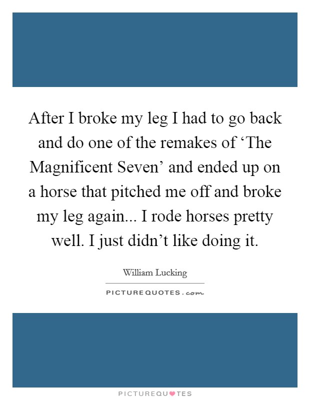 After I broke my leg I had to go back and do one of the remakes of ‘The Magnificent Seven' and ended up on a horse that pitched me off and broke my leg again... I rode horses pretty well. I just didn't like doing it Picture Quote #1