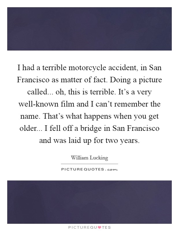 I had a terrible motorcycle accident, in San Francisco as matter of fact. Doing a picture called... oh, this is terrible. It's a very well-known film and I can't remember the name. That's what happens when you get older... I fell off a bridge in San Francisco and was laid up for two years Picture Quote #1