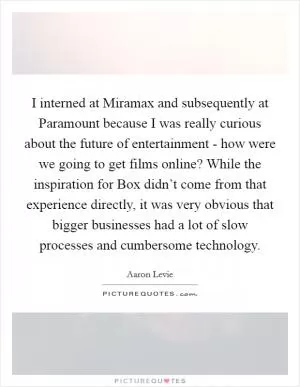I interned at Miramax and subsequently at Paramount because I was really curious about the future of entertainment - how were we going to get films online? While the inspiration for Box didn’t come from that experience directly, it was very obvious that bigger businesses had a lot of slow processes and cumbersome technology Picture Quote #1