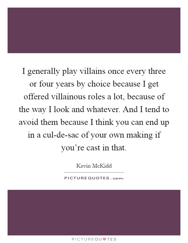 I generally play villains once every three or four years by choice because I get offered villainous roles a lot, because of the way I look and whatever. And I tend to avoid them because I think you can end up in a cul-de-sac of your own making if you're cast in that Picture Quote #1