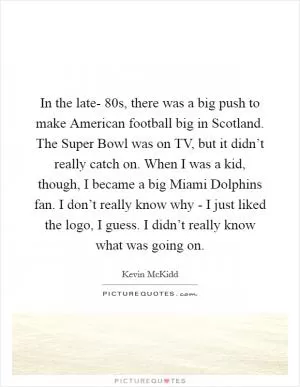 In the late- 80s, there was a big push to make American football big in Scotland. The Super Bowl was on TV, but it didn’t really catch on. When I was a kid, though, I became a big Miami Dolphins fan. I don’t really know why - I just liked the logo, I guess. I didn’t really know what was going on Picture Quote #1