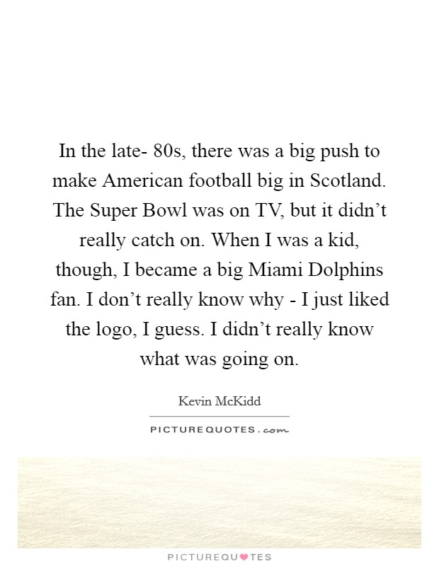 In the late- 80s, there was a big push to make American football big in Scotland. The Super Bowl was on TV, but it didn't really catch on. When I was a kid, though, I became a big Miami Dolphins fan. I don't really know why - I just liked the logo, I guess. I didn't really know what was going on Picture Quote #1