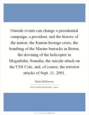 Outside events can change a presidential campaign, a president, and the history of the nation: the Iranian hostage crisis, the bombing of the Marine barracks in Beirut, the downing of the helicopter in Mogadishu, Somalia, the suicide attack on the USS Cole, and, of course, the terrorist attacks of Sept. 11, 2001 Picture Quote #1