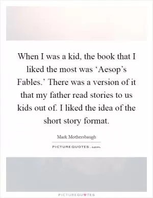 When I was a kid, the book that I liked the most was ‘Aesop’s Fables.’ There was a version of it that my father read stories to us kids out of. I liked the idea of the short story format Picture Quote #1
