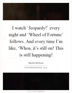 I watch ‘Jeopardy!’ every night and ‘Wheel of Fortune’ follows. And every time I’m like, ‘Whoa, it’s still on! This is still happening! Picture Quote #1