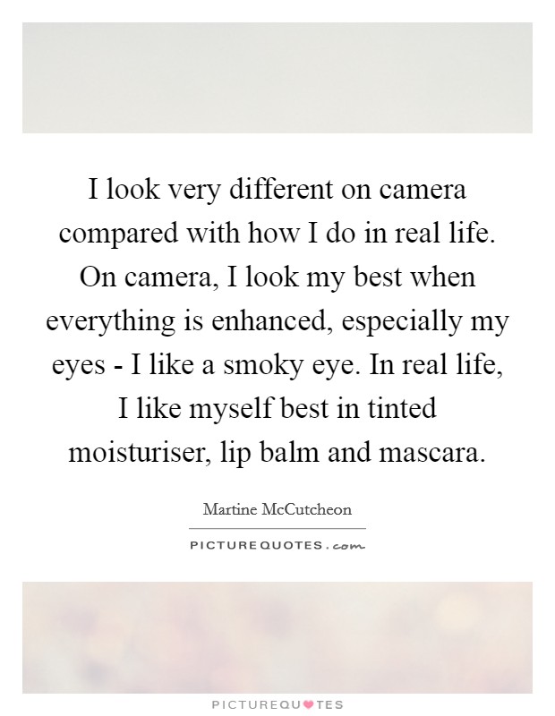 I look very different on camera compared with how I do in real life. On camera, I look my best when everything is enhanced, especially my eyes - I like a smoky eye. In real life, I like myself best in tinted moisturiser, lip balm and mascara Picture Quote #1