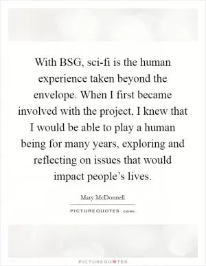 With BSG, sci-fi is the human experience taken beyond the envelope. When I first became involved with the project, I knew that I would be able to play a human being for many years, exploring and reflecting on issues that would impact people’s lives Picture Quote #1