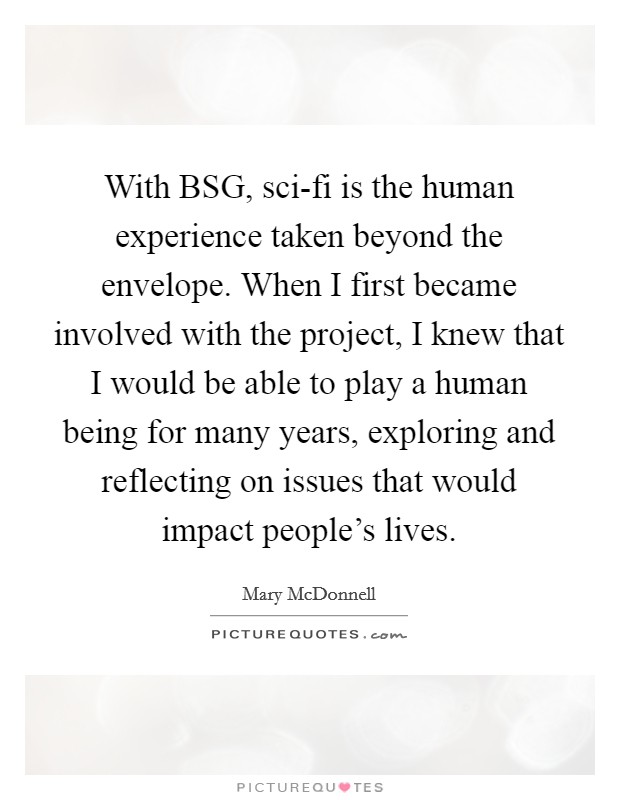 With BSG, sci-fi is the human experience taken beyond the envelope. When I first became involved with the project, I knew that I would be able to play a human being for many years, exploring and reflecting on issues that would impact people's lives Picture Quote #1
