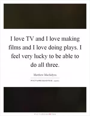 I love TV and I love making films and I love doing plays. I feel very lucky to be able to do all three Picture Quote #1
