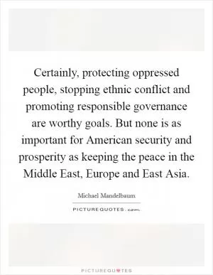 Certainly, protecting oppressed people, stopping ethnic conflict and promoting responsible governance are worthy goals. But none is as important for American security and prosperity as keeping the peace in the Middle East, Europe and East Asia Picture Quote #1