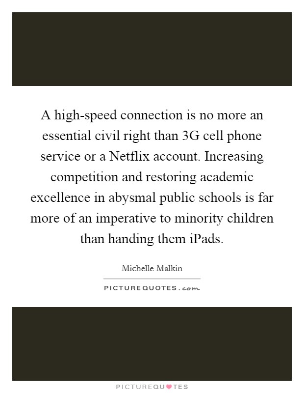 A high-speed connection is no more an essential civil right than 3G cell phone service or a Netflix account. Increasing competition and restoring academic excellence in abysmal public schools is far more of an imperative to minority children than handing them iPads Picture Quote #1