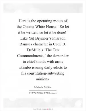 Here is the operating motto of the Obama White House: ‘So let it be written, so let it be done!’ Like Yul Brynner’s Pharaoh Ramses character in Cecil B. DeMille’s ‘The Ten Commandments,’ the demander in chief stands with arms akimbo issuing daily edicts to his constitution-subverting minions Picture Quote #1