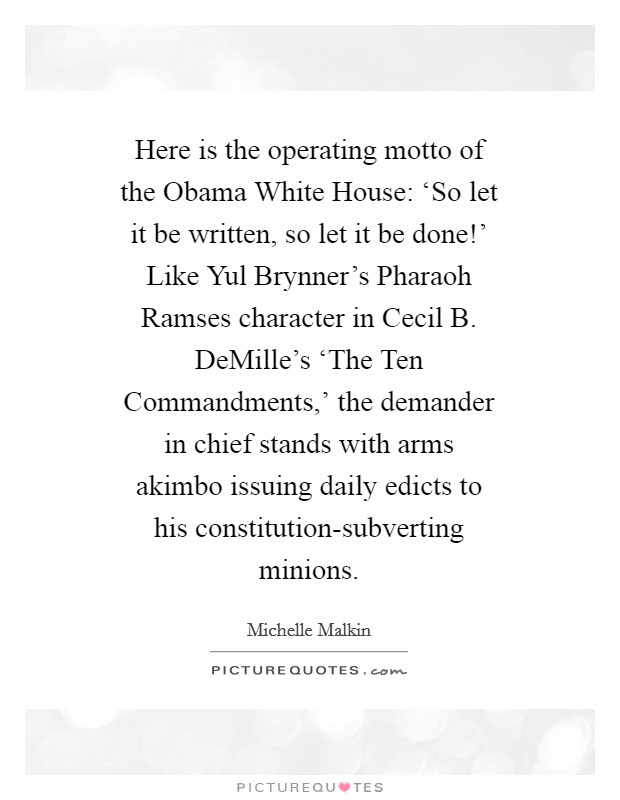 Here is the operating motto of the Obama White House: ‘So let it be written, so let it be done!' Like Yul Brynner's Pharaoh Ramses character in Cecil B. DeMille's ‘The Ten Commandments,' the demander in chief stands with arms akimbo issuing daily edicts to his constitution-subverting minions Picture Quote #1