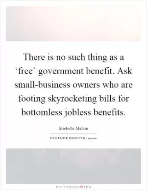 There is no such thing as a ‘free’ government benefit. Ask small-business owners who are footing skyrocketing bills for bottomless jobless benefits Picture Quote #1