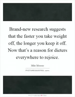 Brand-new research suggests that the faster you take weight off, the longer you keep it off. Now that’s a reason for dieters everywhere to rejoice Picture Quote #1