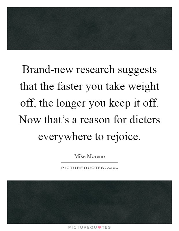 Brand-new research suggests that the faster you take weight off, the longer you keep it off. Now that's a reason for dieters everywhere to rejoice Picture Quote #1