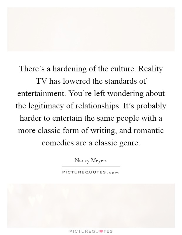 There's a hardening of the culture. Reality TV has lowered the standards of entertainment. You're left wondering about the legitimacy of relationships. It's probably harder to entertain the same people with a more classic form of writing, and romantic comedies are a classic genre Picture Quote #1