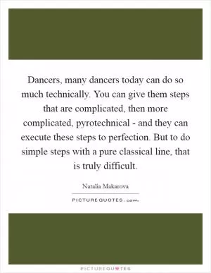 Dancers, many dancers today can do so much technically. You can give them steps that are complicated, then more complicated, pyrotechnical - and they can execute these steps to perfection. But to do simple steps with a pure classical line, that is truly difficult Picture Quote #1