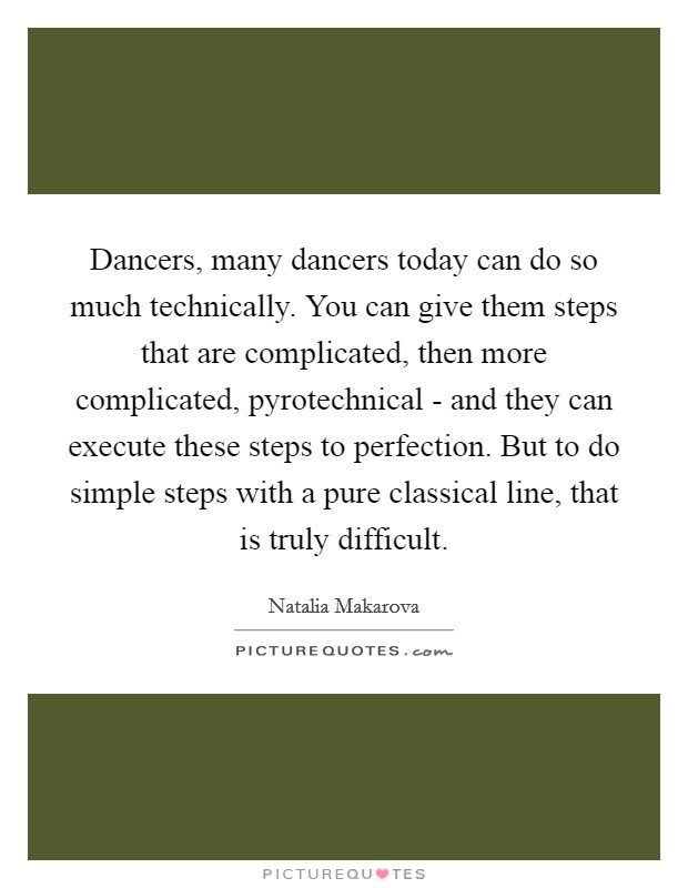 Dancers, many dancers today can do so much technically. You can give them steps that are complicated, then more complicated, pyrotechnical - and they can execute these steps to perfection. But to do simple steps with a pure classical line, that is truly difficult Picture Quote #1