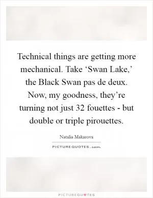 Technical things are getting more mechanical. Take ‘Swan Lake,’ the Black Swan pas de deux. Now, my goodness, they’re turning not just 32 fouettes - but double or triple pirouettes Picture Quote #1