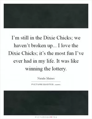 I’m still in the Dixie Chicks; we haven’t broken up... I love the Dixie Chicks; it’s the most fun I’ve ever had in my life. It was like winning the lottery Picture Quote #1