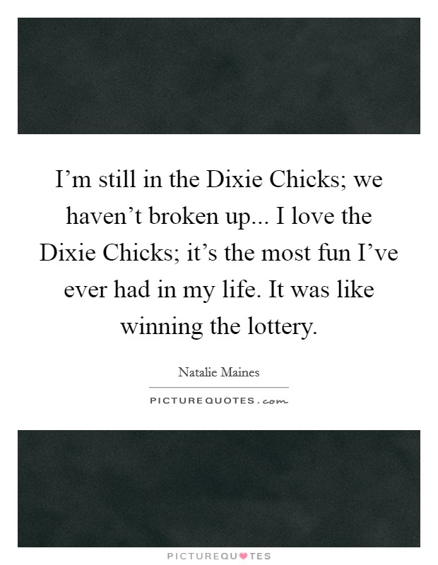 I'm still in the Dixie Chicks; we haven't broken up... I love the Dixie Chicks; it's the most fun I've ever had in my life. It was like winning the lottery Picture Quote #1