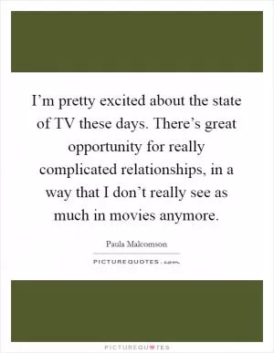 I’m pretty excited about the state of TV these days. There’s great opportunity for really complicated relationships, in a way that I don’t really see as much in movies anymore Picture Quote #1