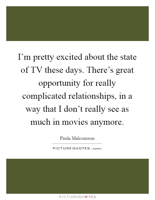 I'm pretty excited about the state of TV these days. There's great opportunity for really complicated relationships, in a way that I don't really see as much in movies anymore Picture Quote #1
