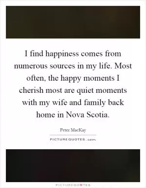 I find happiness comes from numerous sources in my life. Most often, the happy moments I cherish most are quiet moments with my wife and family back home in Nova Scotia Picture Quote #1