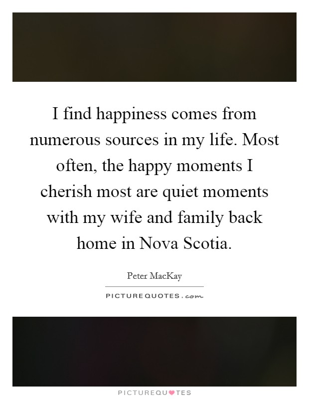I find happiness comes from numerous sources in my life. Most often, the happy moments I cherish most are quiet moments with my wife and family back home in Nova Scotia Picture Quote #1