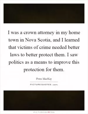 I was a crown attorney in my home town in Nova Scotia, and I learned that victims of crime needed better laws to better protect them. I saw politics as a means to improve this protection for them Picture Quote #1