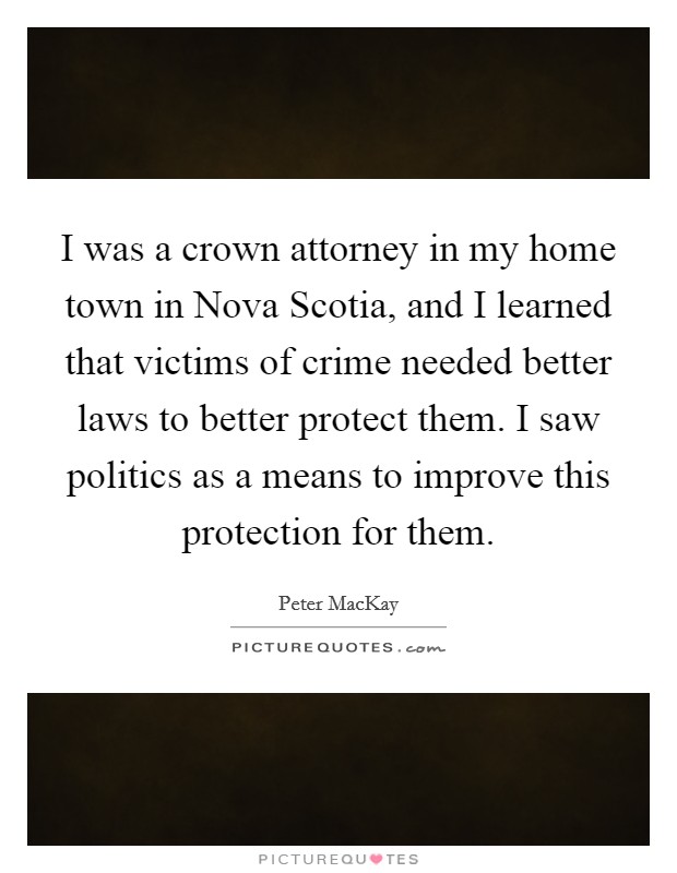 I was a crown attorney in my home town in Nova Scotia, and I learned that victims of crime needed better laws to better protect them. I saw politics as a means to improve this protection for them Picture Quote #1