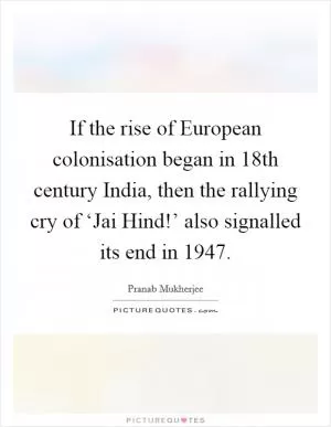 If the rise of European colonisation began in 18th century India, then the rallying cry of ‘Jai Hind!’ also signalled its end in 1947 Picture Quote #1