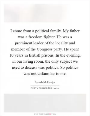 I come from a political family. My father was a freedom fighter. He was a prominent leader of the locality and member of the Congress party. He spent 10 years in British prisons. In the evening, in our living room, the only subject we used to discuss was politics. So politics was not unfamiliar to me Picture Quote #1