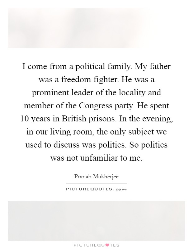 I come from a political family. My father was a freedom fighter. He was a prominent leader of the locality and member of the Congress party. He spent 10 years in British prisons. In the evening, in our living room, the only subject we used to discuss was politics. So politics was not unfamiliar to me Picture Quote #1