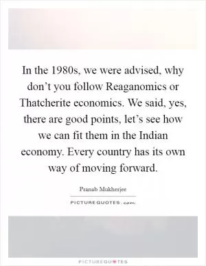 In the 1980s, we were advised, why don’t you follow Reaganomics or Thatcherite economics. We said, yes, there are good points, let’s see how we can fit them in the Indian economy. Every country has its own way of moving forward Picture Quote #1