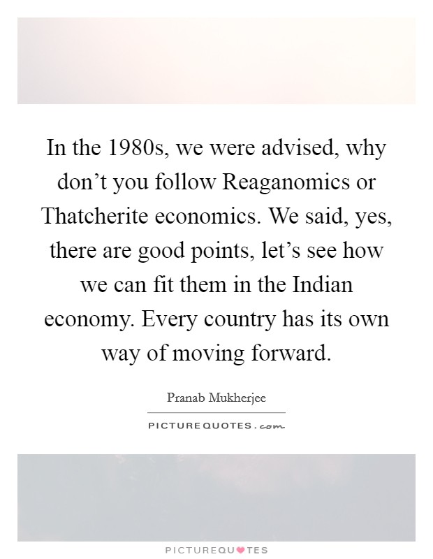 In the 1980s, we were advised, why don't you follow Reaganomics or Thatcherite economics. We said, yes, there are good points, let's see how we can fit them in the Indian economy. Every country has its own way of moving forward Picture Quote #1